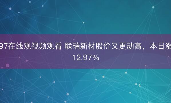 97在线观视频观看 联瑞新材股价又更动高,本日涨12.97%