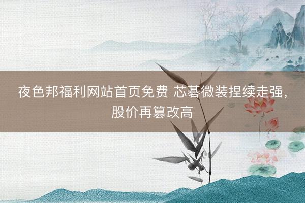 夜色邦福利网站首页免费 芯碁微装捏续走强,股价再篡改高