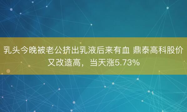 乳头今晚被老公挤出乳液后来有血 鼎泰高科股价又改造高，当天涨5.73%