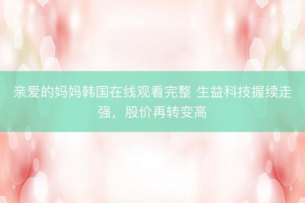 亲爱的妈妈韩国在线观看完整 生益科技握续走强，股价再转变高