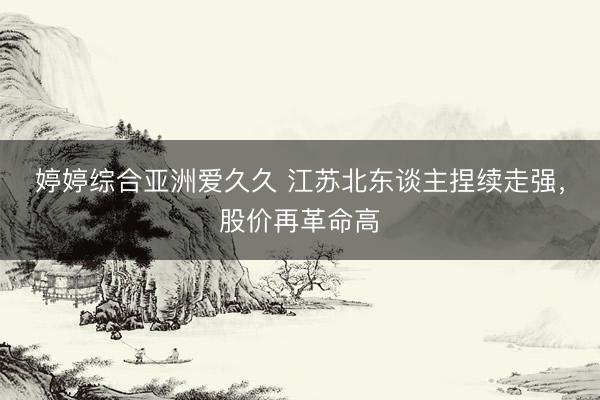 婷婷综合亚洲爱久久 江苏北东谈主捏续走强,股价再革命高