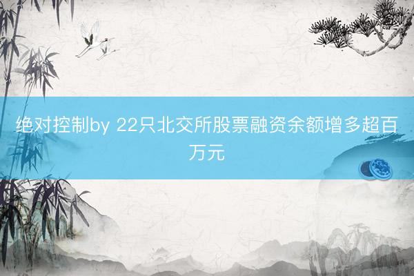 绝对控制by 22只北交所股票融资余额增多超百万元