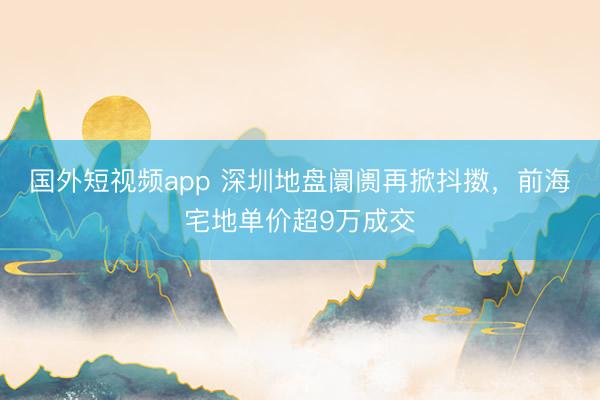 国外短视频app 深圳地盘阛阓再掀抖擞,前海宅地单价超9万成交