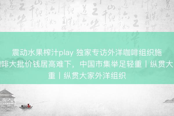 震动水果榨汁play 独家专访外洋咖啡组织施行董事:咖啡大批价钱居高难下,中国市集举足轻重丨纵贯大家外洋组织