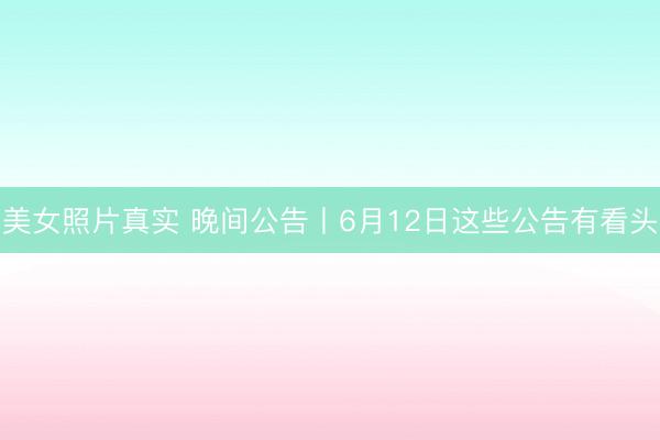美女照片真实 晚间公告丨6月12日这些公告有看头