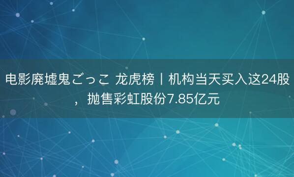 电影廃墟鬼ごっこ 龙虎榜丨机构当天买入这24股,抛售彩虹股份7.85亿元