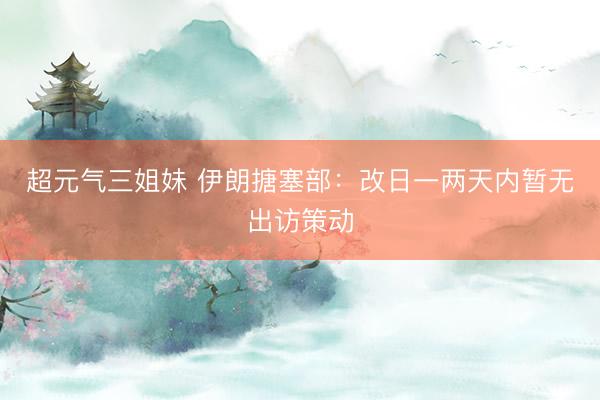 超元气三姐妹 伊朗搪塞部：改日一两天内暂无出访策动