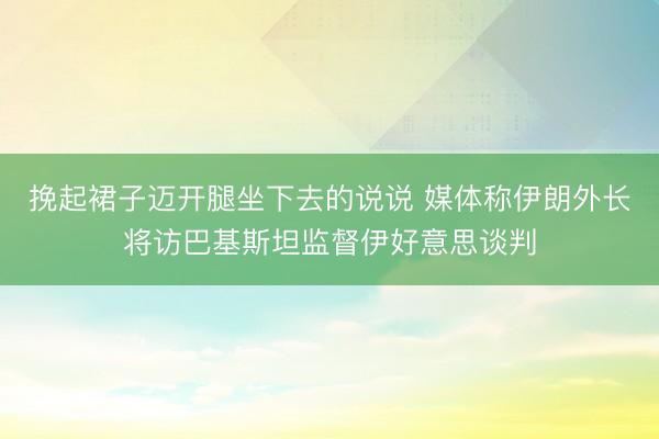 挽起裙子迈开腿坐下去的说说 媒体称伊朗外长将访巴基斯坦监督伊好意思谈判