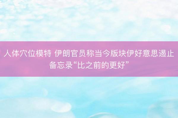 人体穴位模特 伊朗官员称当今版块伊好意思遏止备忘录“比之前的更好”