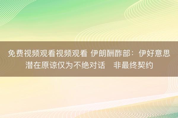 免费视频观看视频观看 伊朗酬酢部：伊好意思潜在原谅仅为不绝对话　非最终契约