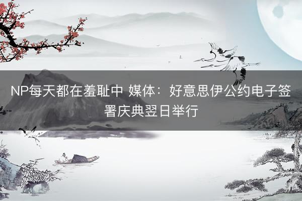 NP每天都在羞耻中 媒体：好意思伊公约电子签署庆典翌日举行