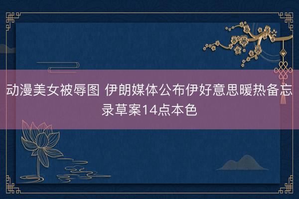 动漫美女被辱图 伊朗媒体公布伊好意思暖热备忘录草案14点本色