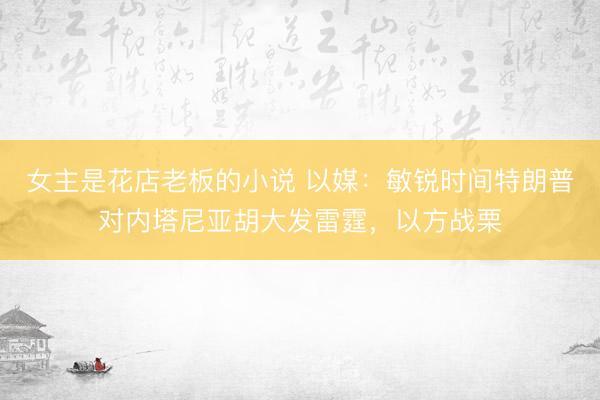 女主是花店老板的小说 以媒：敏锐时间特朗普对内塔尼亚胡大发雷霆，以方战栗