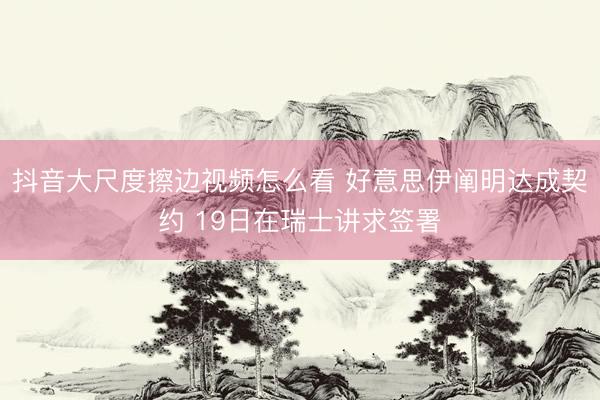 抖音大尺度擦边视频怎么看 好意思伊阐明达成契约 19日在瑞士讲求签署