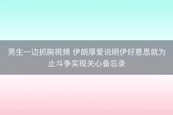 男生一边抓胸視頻 伊朗厚爱说明伊好意思就为止斗争实现关心备忘录