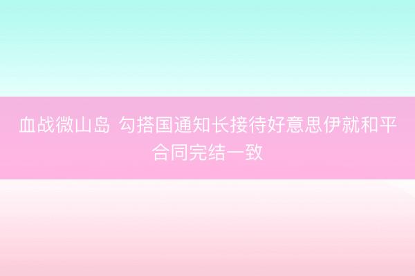 血战微山岛 勾搭国通知长接待好意思伊就和平合同完结一致