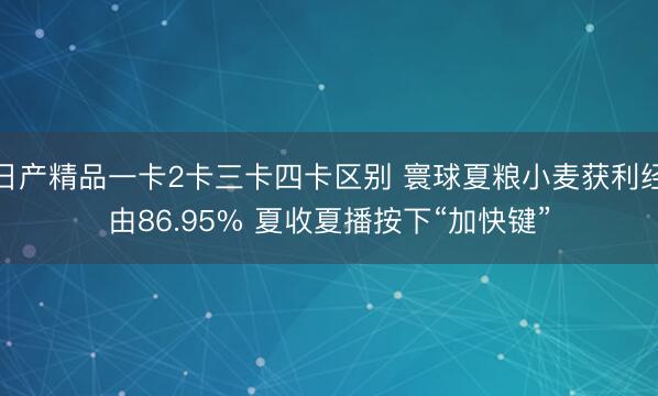 日产精品一卡2卡三卡四卡区别 寰球夏粮小麦获利经由86.95% 夏收夏播按下“加快键”