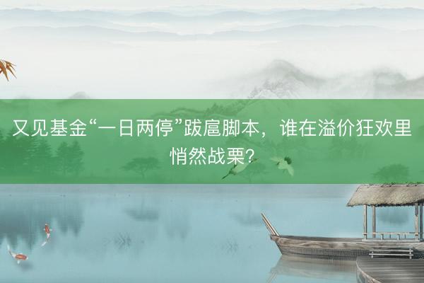 又见基金“一日两停”跋扈脚本，谁在溢价狂欢里悄然战栗？