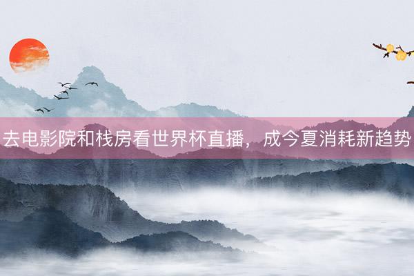 去电影院和栈房看世界杯直播，成今夏消耗新趋势