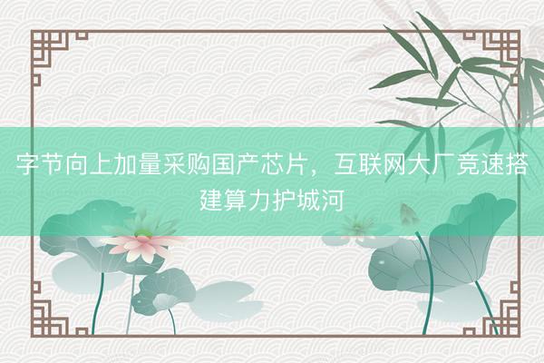 字节向上加量采购国产芯片，互联网大厂竞速搭建算力护城河