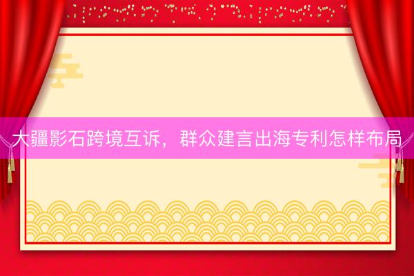 大疆影石跨境互诉，群众建言出海专利怎样布局