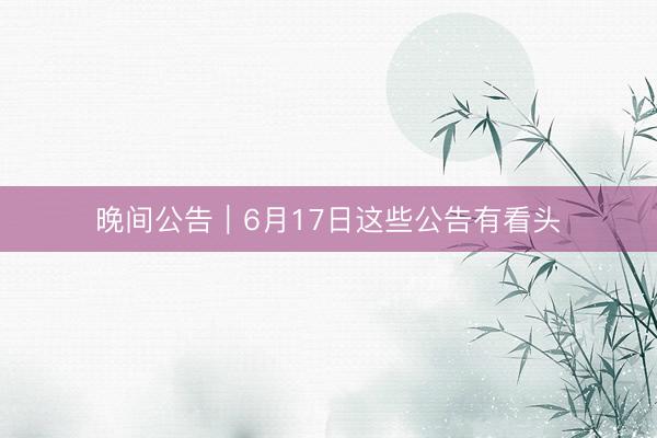 晚间公告｜6月17日这些公告有看头