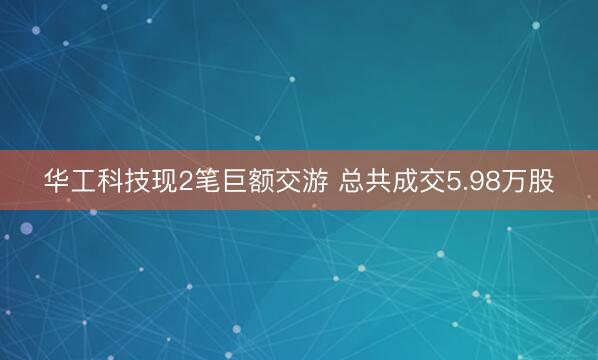 华工科技现2笔巨额交游 总共成交5.98万股