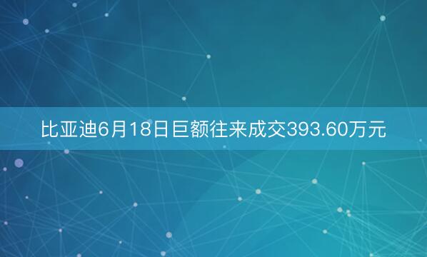 比亚迪6月18日巨额往来成交393.60万元