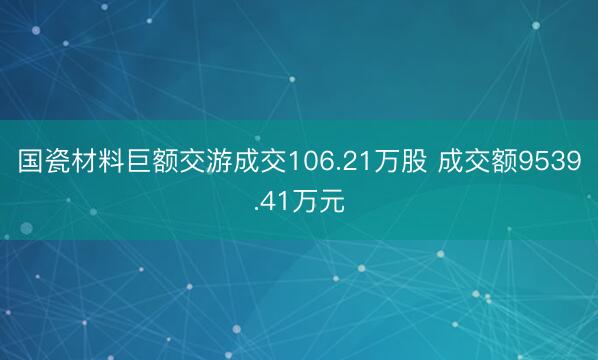 国瓷材料巨额交游成交106.21万股 成交额9539.41万元