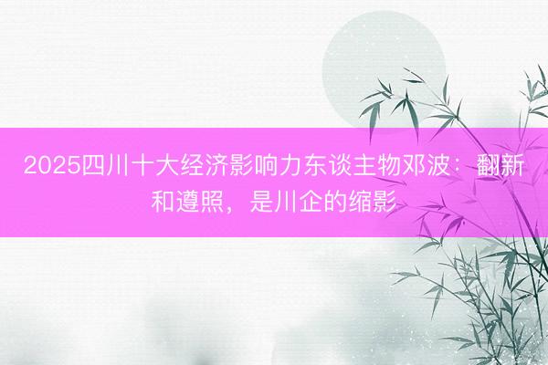 2025四川十大经济影响力东谈主物邓波：翻新和遵照，是川企的缩影