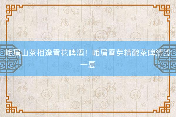 峨眉山茶相逢雪花啤酒！峨眉雪芽精酿茶啤清冷一夏