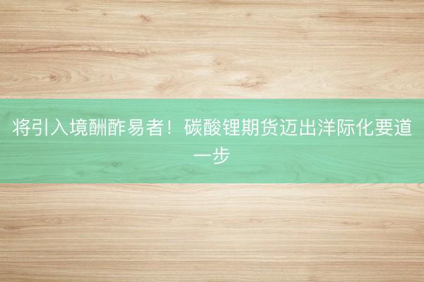 将引入境酬酢易者！碳酸锂期货迈出洋际化要道一步