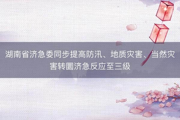 湖南省济急委同步提高防汛、地质灾害、当然灾害转圜济急反应至三级