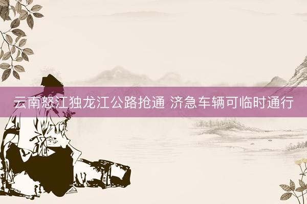 云南怒江独龙江公路抢通 济急车辆可临时通行