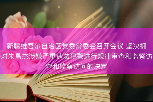 新疆维吾尔自治区党委常委会召开会议 坚决拥护党中央对朱昌杰涉嫌严重违法犯警进行规律审查和监察访问的决定