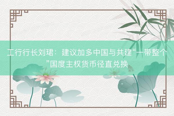 工行行长刘珺：建议加多中国与共建“一带整个”国度主权货币径直兑换