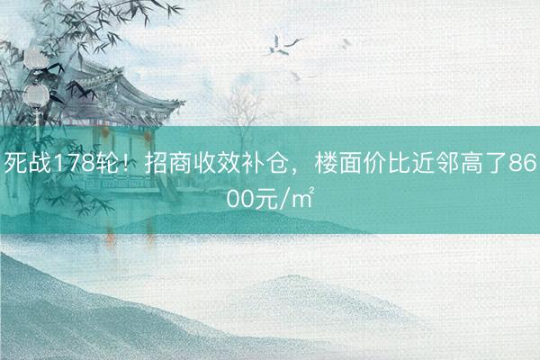 死战178轮！招商收效补仓，楼面价比近邻高了8600元/㎡