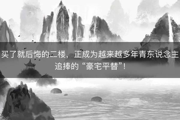 买了就后悔的二楼，正成为越来越多年青东说念主追捧的 “豪宅平替”！